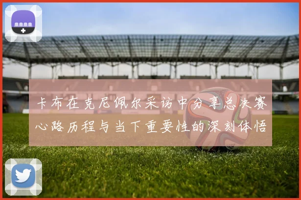 卡布在克尼佩尔采访中分享总决赛心路历程与当下重要性的深刻体悟