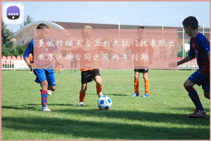 曼城对纽卡后卫利夫拉门托表现出浓厚兴趣合同还有两年到期