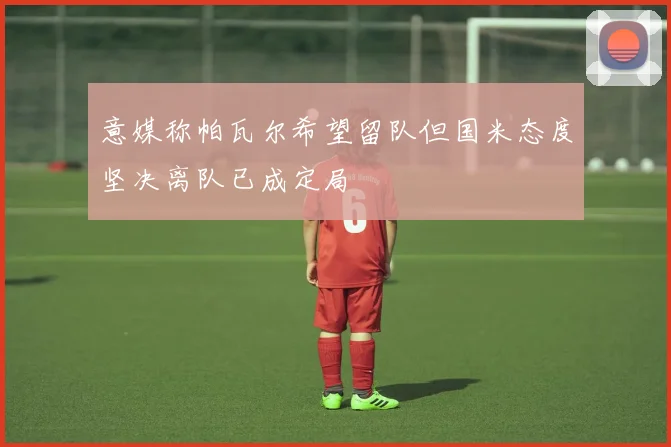 意媒称帕瓦尔希望留队但国米态度坚决离队已成定局