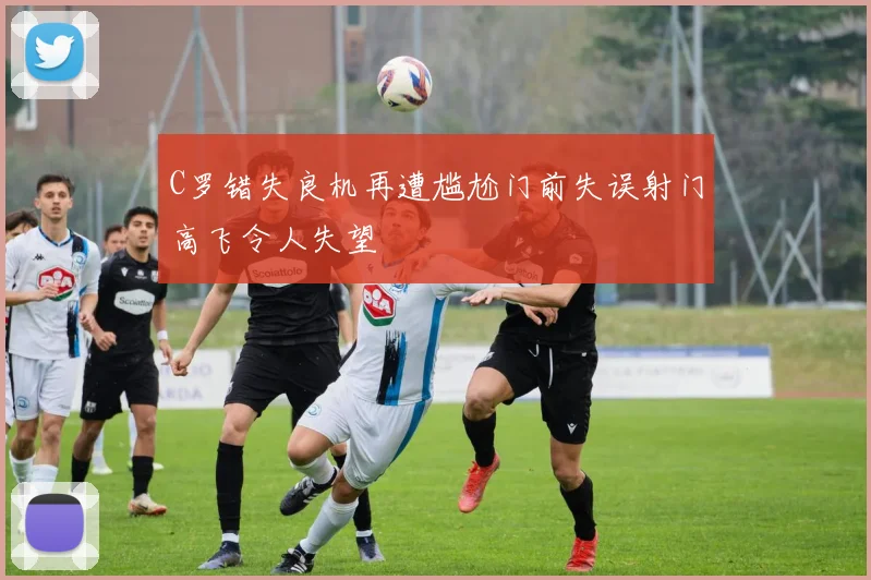C罗错失良机再遭尴尬门前失误射门高飞令人失望