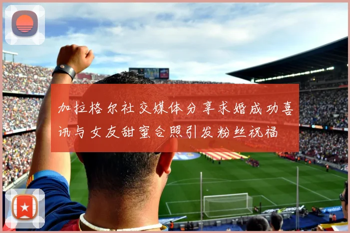 加拉格尔社交媒体分享求婚成功喜讯与女友甜蜜合照引发粉丝祝福