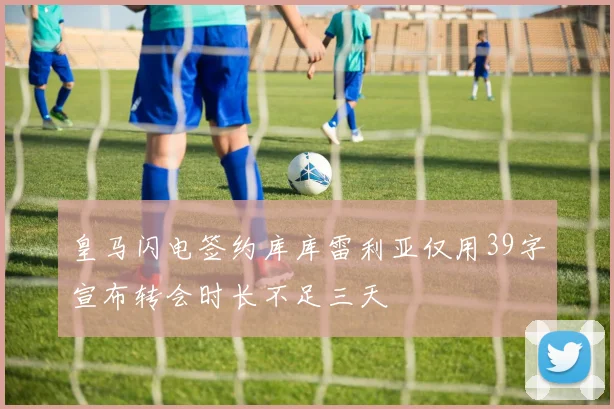 皇马闪电签约库库雷利亚仅用39字宣布转会时长不足三天