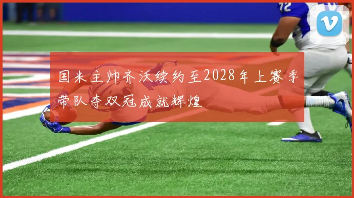 国米主帅齐沃续约至2028年上赛季带队夺双冠成就辉煌