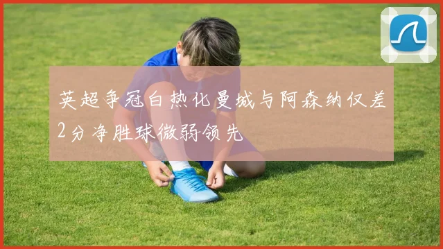英超争冠白热化曼城与阿森纳仅差2分净胜球微弱领先