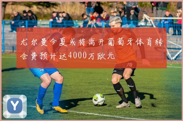 尤尔曼今夏或将离开葡萄牙体育转会费预计达4000万欧元