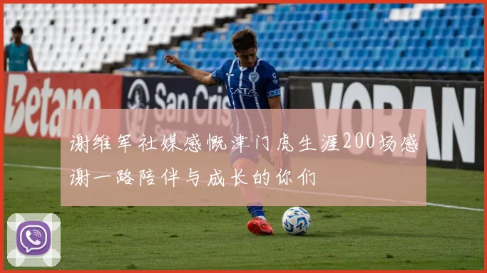 谢维军社媒感慨津门虎生涯200场感谢一路陪伴与成长的你们