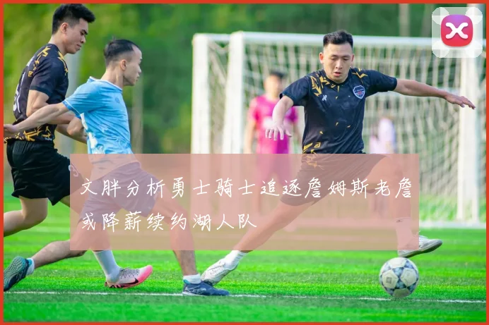 文胖分析勇士骑士追逐詹姆斯老詹或降薪续约湖人队