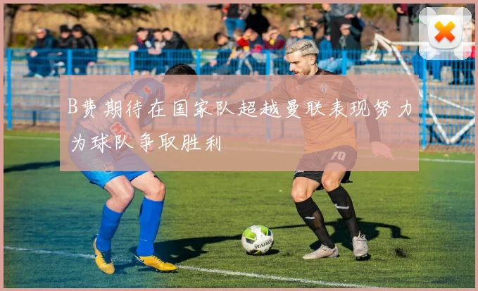 B费期待在国家队超越曼联表现努力为球队争取胜利