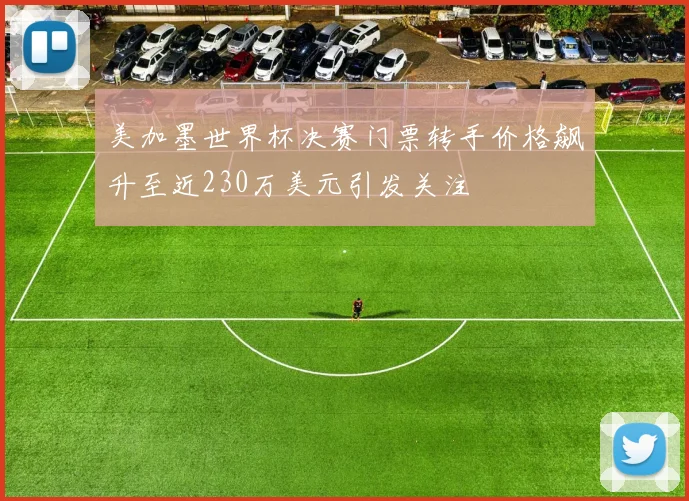 美加墨世界杯决赛门票转手价格飙升至近230万美元引发关注
