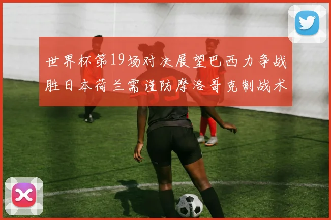 世界杯第19场对决展望巴西力争战胜日本荷兰需谨防摩洛哥克制战术