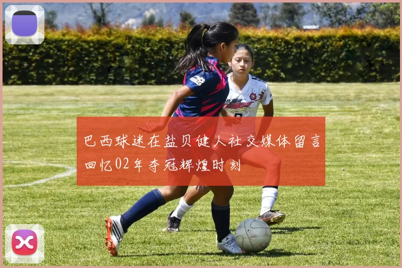 巴西球迷在盐贝健人社交媒体留言回忆02年夺冠辉煌时刻
