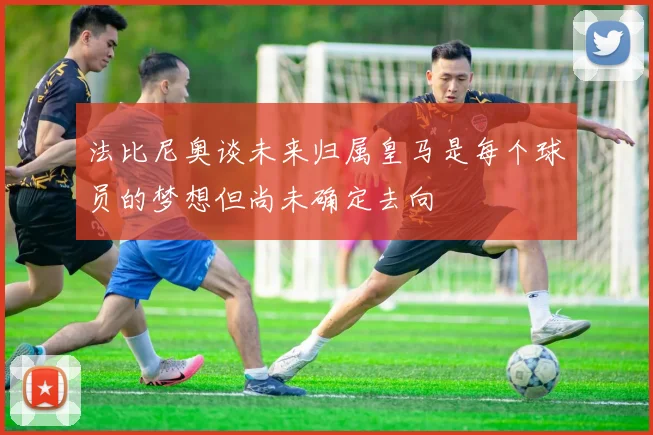 法比尼奥谈未来归属皇马是每个球员的梦想但尚未确定去向