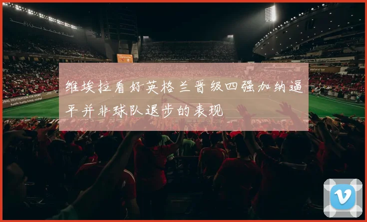 维埃拉看好英格兰晋级四强加纳逼平并非球队退步的表现