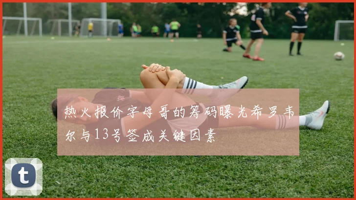 热火报价字母哥的筹码曝光希罗韦尔与13号签成关键因素