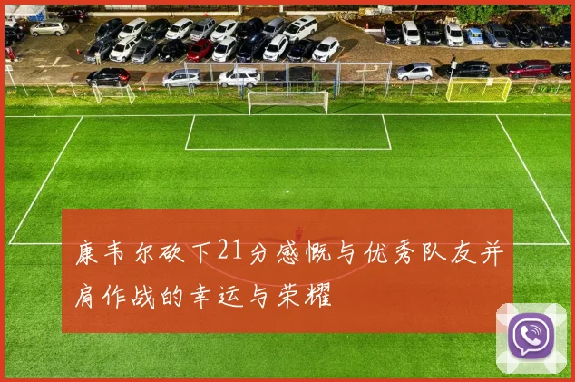 康韦尔砍下21分感慨与优秀队友并肩作战的幸运与荣耀