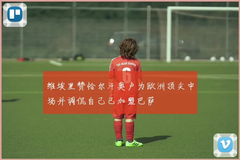 维埃里赞恰尔汗奥卢为欧洲顶尖中场并调侃自己已加盟巴萨