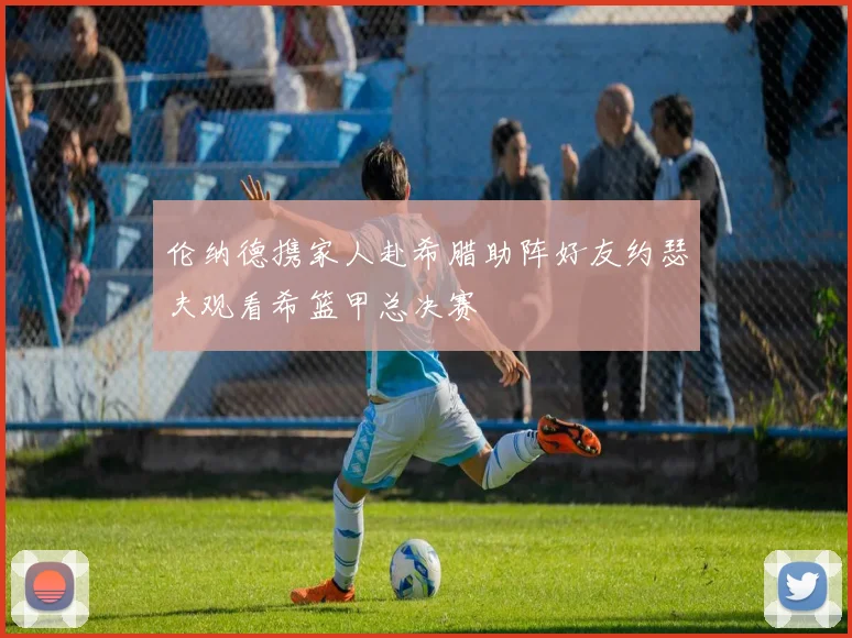 伦纳德携家人赴希腊助阵好友约瑟夫观看希篮甲总决赛