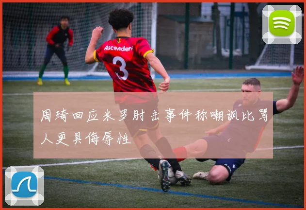 周琦回应米罗肘击事件称嘲讽比骂人更具侮辱性