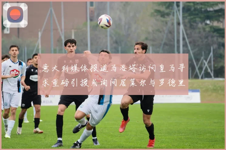 意大利媒体报道马洛塔访问皇马寻求重磅引援或询问居莱尔与罗德里戈