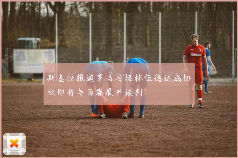 斯基拉报道罗马与格林伍德达成协议即将与马赛展开谈判