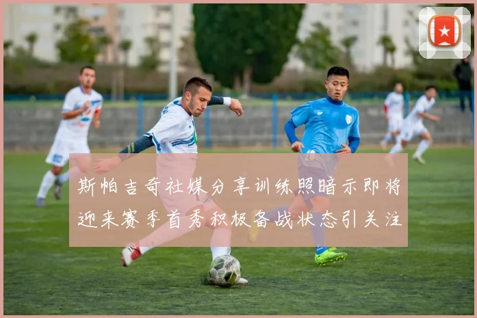 斯帕吉奇社媒分享训练照暗示即将迎来赛季首秀积极备战状态引关注