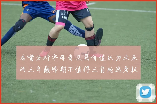 名嘴分析字母哥交易价值认为未来两三年巅峰期不值得三首轮选秀权