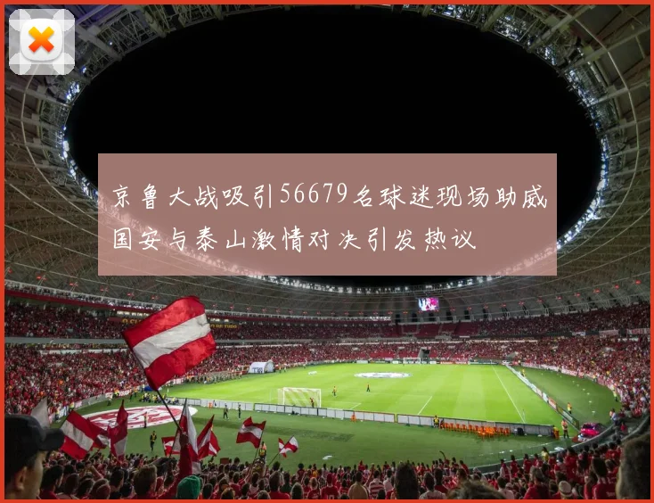 京鲁大战吸引56679名球迷现场助威国安与泰山激情对决引发热议