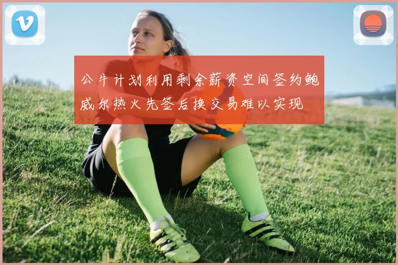 公牛计划利用剩余薪资空间签约鲍威尔热火先签后换交易难以实现