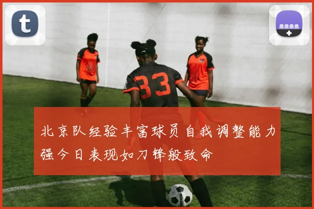 北京队经验丰富球员自我调整能力强今日表现如刀锋般致命