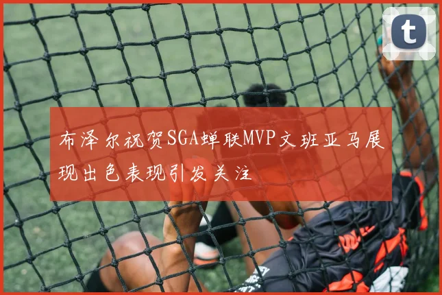布泽尔祝贺SGA蝉联MVP文班亚马展现出色表现引发关注