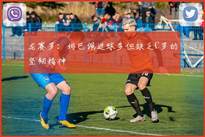 龙赛罗：姆巴佩进球多但缺乏C罗的坚韧精神