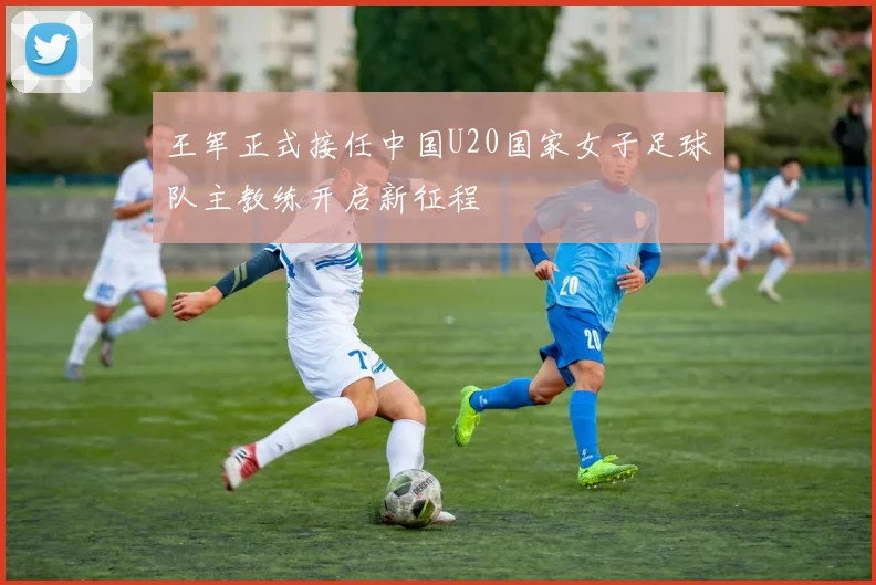 王军正式接任中国U20国家女子足球队主教练开启新征程