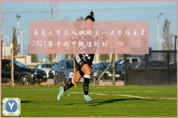 马竞五年无冠回顾上一次夺冠竟是2021赛季西甲辉煌时刻