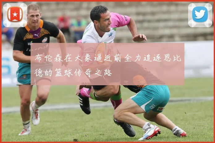 布伦森在大象逼近前全力追逐恩比德的篮球传奇之路