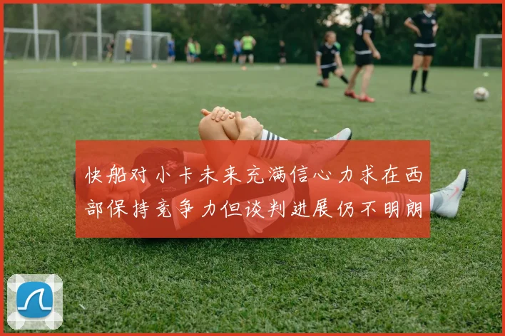 快船对小卡未来充满信心力求在西部保持竞争力但谈判进展仍不明朗