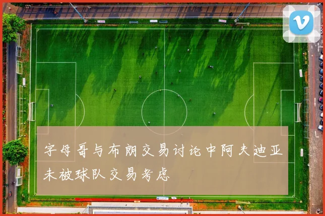 字母哥与布朗交易讨论中阿夫迪亚未被球队交易考虑