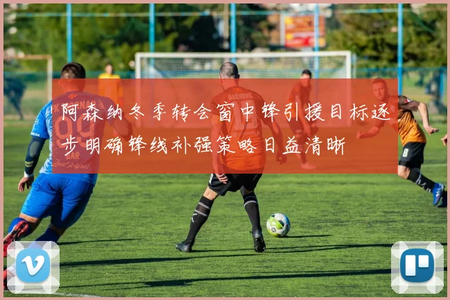 阿森纳冬季转会窗中锋引援目标逐步明确锋线补强策略日益清晰