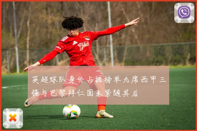 英超球队身价占据榜单九席西甲三强与巴黎拜仁国米紧随其后